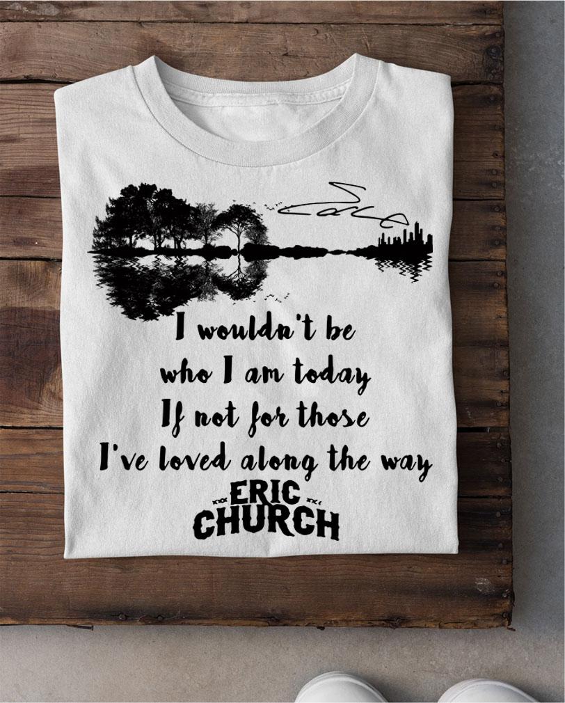 Eric Church Signature I Wouldn't Be Who I Am Today If Not For Those I've Loved Along The Way t-shirt shirt