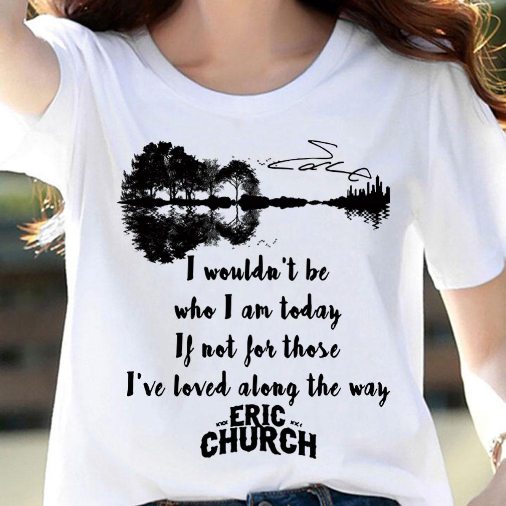 Eric Church Signature I Wouldn't Be Who I Am Today If Not For Those I've Loved Along The Way t-shirt woman shirt