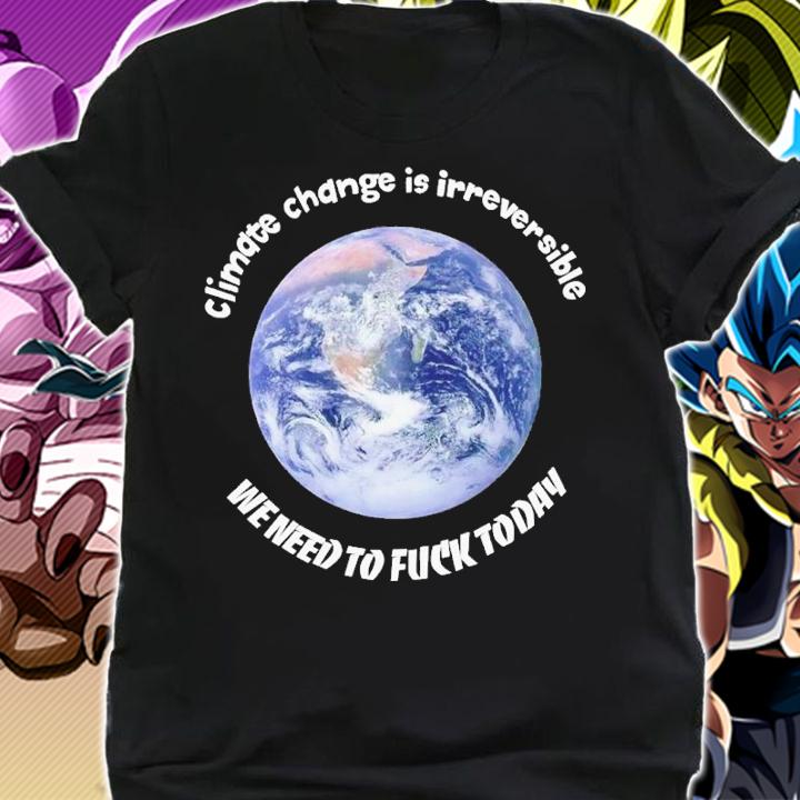 Climate change is irreversible we need to fuck today shirt t-shirt
